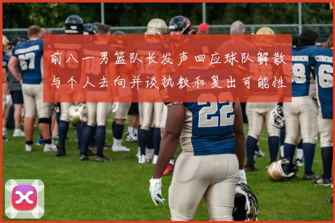 前八一男篮队长发声回应球队解散与个人去向并谈执教和复出可能性