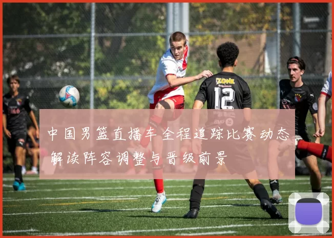 中国男篮直播车全程追踪比赛动态 解读阵容调整与晋级前景