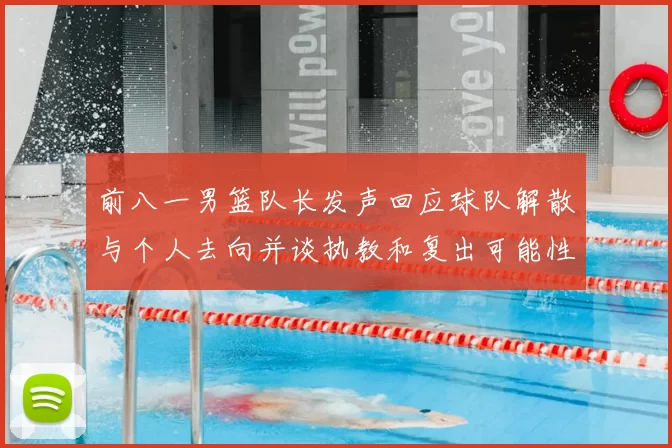 前八一男篮队长发声回应球队解散与个人去向并谈执教和复出可能性