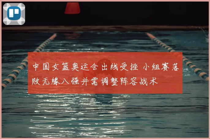 中国女篮奥运会出线受挫 小组赛落败无缘八强并需调整阵容战术