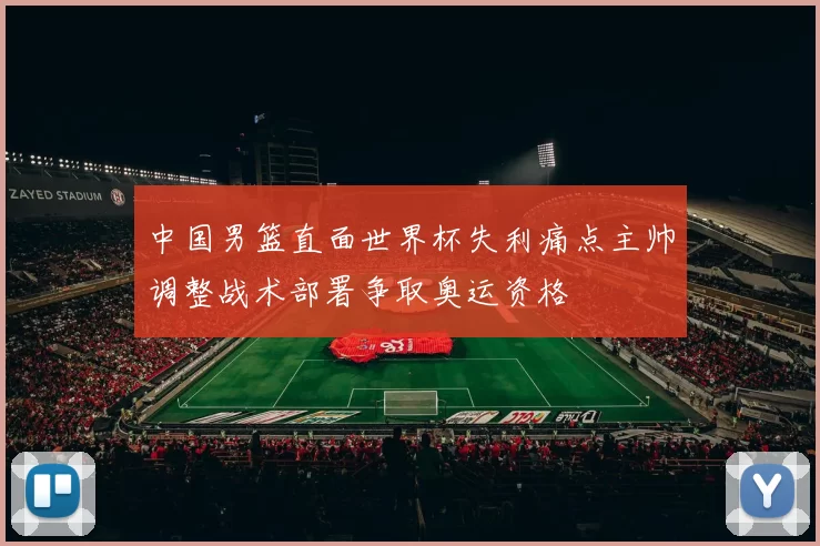 中国男篮直面世界杯失利痛点主帅调整战术部署争取奥运资格