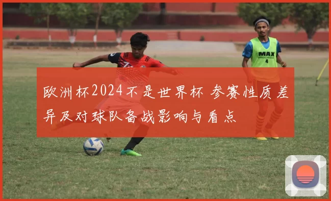 欧洲杯2024不是世界杯 参赛性质差异及对球队备战影响与看点