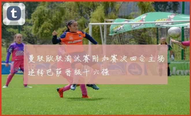 曼联欧联淘汰赛附加赛次回合主场逆转巴萨晋级十六强