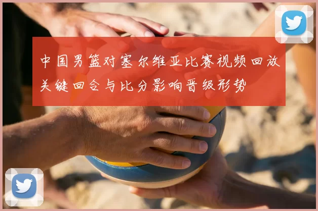 中国男篮对塞尔维亚比赛视频回放关键回合与比分影响晋级形势