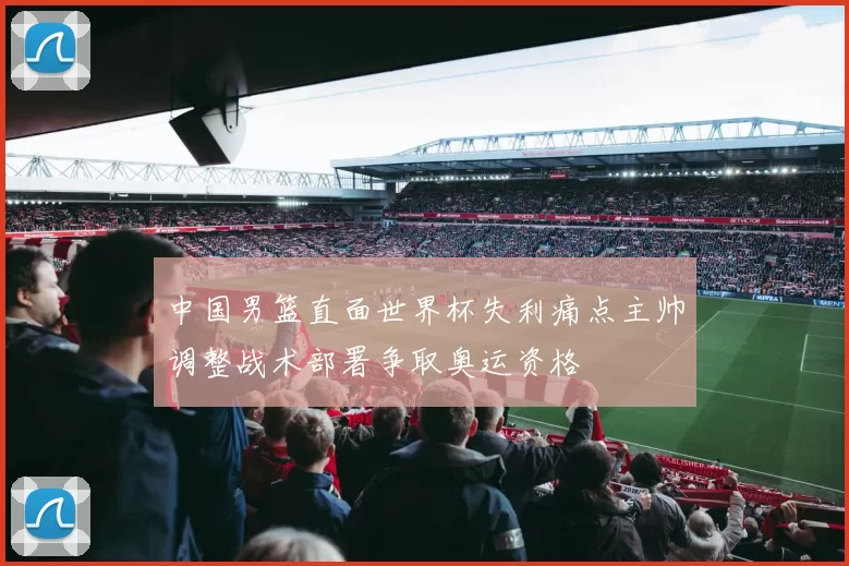 中国男篮直面世界杯失利痛点主帅调整战术部署争取奥运资格