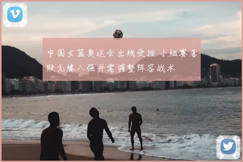 中国女篮奥运会出线受挫 小组赛落败无缘八强并需调整阵容战术