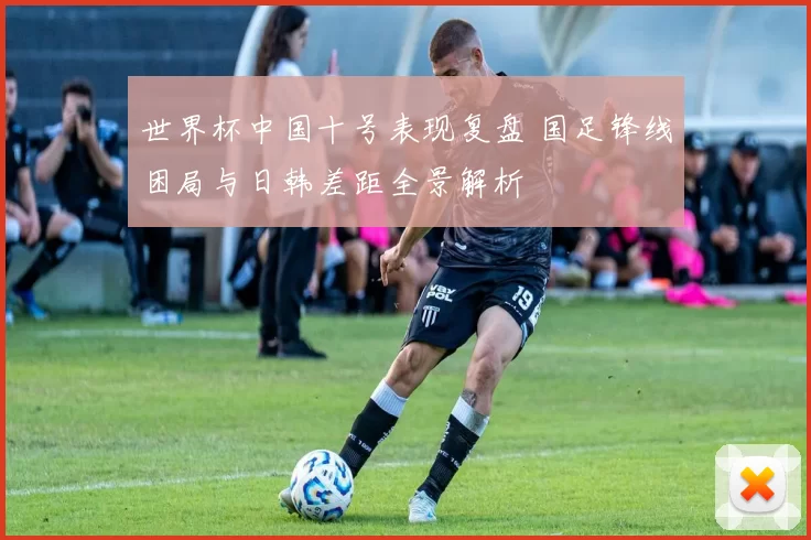 世界杯中国十号表现复盘 国足锋线困局与日韩差距全景解析