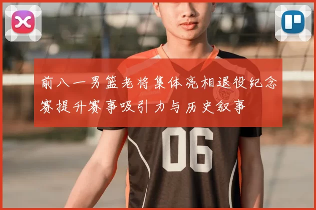 前八一男篮老将集体亮相退役纪念赛提升赛事吸引力与历史叙事