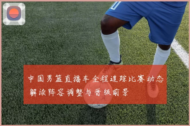 中国男篮直播车全程追踪比赛动态 解读阵容调整与晋级前景