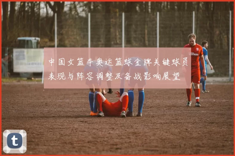 中国女篮夺奥运篮球金牌关键球员表现与阵容调整及备战影响展望