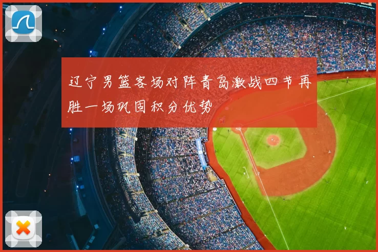 辽宁男篮客场对阵青岛激战四节再胜一场巩固积分优势