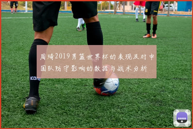 周琦2019男篮世界杯的表现及对中国队防守影响的数据与战术分析