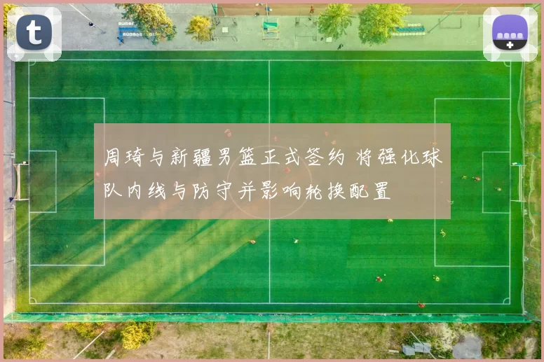 周琦与新疆男篮正式签约 将强化球队内线与防守并影响轮换配置