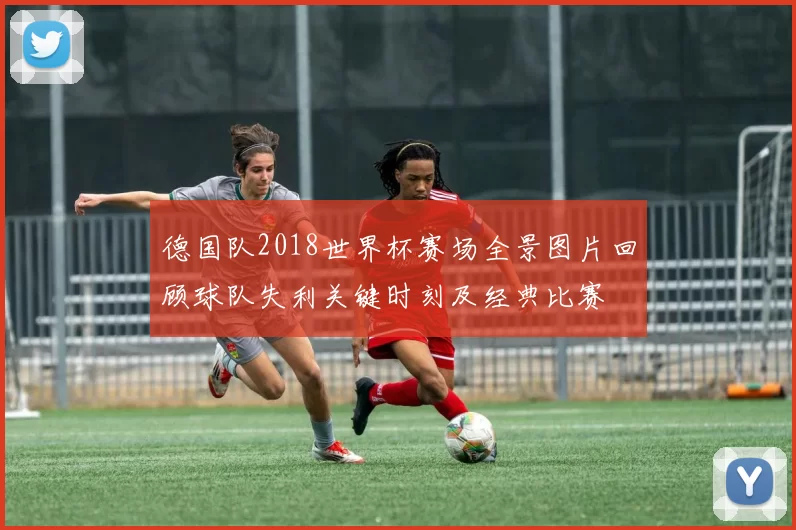 德国队2018世界杯赛场全景图片回顾球队失利关键时刻及经典比赛