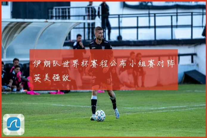 伊朗队世界杯赛程公布小组赛对阵英美强敌