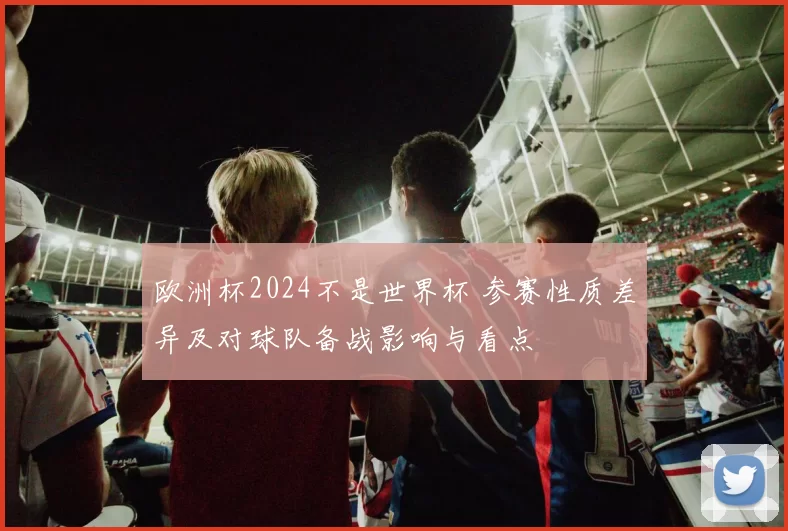 欧洲杯2024不是世界杯 参赛性质差异及对球队备战影响与看点