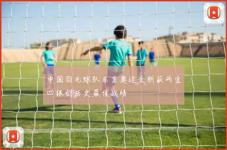 中国羽毛球队东京奥运会斩获两金四银创历史最佳战绩