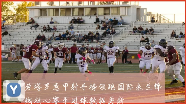 劳塔罗意甲射手榜领跑国际米兰锋线核心赛季进球数据更新